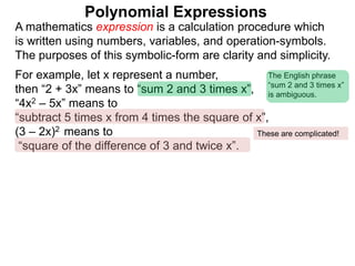 For example, let x represent a number,
then “2 + 3x” means to “sum 2 and 3 times x”,
“4x2 – 5x” means to
“subtract 5 times x from 4 times the square of x”,
(3 – 2x)2 means to
“square of the difference of 3 and twice x”.
A mathematics expression is a calculation procedure which
is written using numbers, variables, and operation-symbols.
The purposes of this symbolic-form are clarity and simplicity.
Polynomial Expressions
The English phrase
“sum 2 and 3 times x”
is ambiguous.
These are complicated!
 