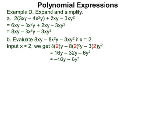 Example D. Expand and simplify.
a. 2(3xy – 4x2y) + 2xy – 3xy2
= 6xy – 8x2y + 2xy – 3xy2
= 8xy – 8x2y – 3xy2
b. Evaluate 8xy – 8x2y – 3xy2 if x = 2.
Input x = 2, we get 8(2)y – 8(2)2y – 3(2)y2
= 16y – 32y – 6y2
= –16y – 6y2
Polynomial Expressions
 