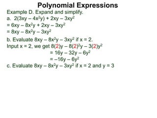 Example D. Expand and simplify.
a. 2(3xy – 4x2y) + 2xy – 3xy2
= 6xy – 8x2y + 2xy – 3xy2
= 8xy – 8x2y – 3xy2
b. Evaluate 8xy – 8x2y – 3xy2 if x = 2.
Input x = 2, we get 8(2)y – 8(2)2y – 3(2)y2
= 16y – 32y – 6y2
= –16y – 6y2
c. Evaluate 8xy – 8x2y – 3xy2 if x = 2 and y = 3
Polynomial Expressions
 