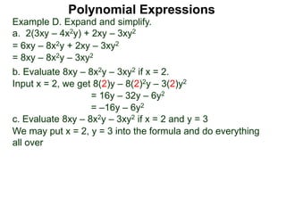 Example D. Expand and simplify.
a. 2(3xy – 4x2y) + 2xy – 3xy2
= 6xy – 8x2y + 2xy – 3xy2
= 8xy – 8x2y – 3xy2
b. Evaluate 8xy – 8x2y – 3xy2 if x = 2.
Input x = 2, we get 8(2)y – 8(2)2y – 3(2)y2
= 16y – 32y – 6y2
= –16y – 6y2
c. Evaluate 8xy – 8x2y – 3xy2 if x = 2 and y = 3
We may put x = 2, y = 3 into the formula and do everything
all over
Polynomial Expressions
 