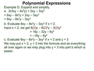 Example D. Expand and simplify.
a. 2(3xy – 4x2y) + 2xy – 3xy2
= 6xy – 8x2y + 2xy – 3xy2
= 8xy – 8x2y – 3xy2
b. Evaluate 8xy – 8x2y – 3xy2 if x = 2.
Input x = 2, we get 8(2)y – 8(2)2y – 3(2)y2
= 16y – 32y – 6y2
= –16y – 6y2
c. Evaluate 8xy – 8x2y – 3xy2 if x = 2 and y = 3
We may put x = 2, y = 3 into the formula and do everything
all over again or we may plug into y = 3 into part b which is
easier.
Polynomial Expressions
 