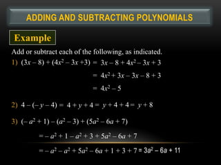 ADDING AND SUBTRACTING POLYNOMIALS

Example
Add or subtract each of the following, as indicated.
1) (3x – 8) + (4x2 – 3x +3) = 3x – 8 + 4x2 – 3x + 3
                            = 4x2 + 3x – 3x – 8 + 3
                            = 4x2 – 5

2) 4 – (– y – 4) = 4 + y + 4 = y + 4 + 4 = y + 8

3) (– a2 + 1) – (a2 – 3) + (5a2 – 6a + 7)

         = – a2 + 1 – a2 + 3 + 5a2 – 6a + 7

         = – a2 – a2 + 5a2 – 6a + 1 + 3 + 7 = 3a2 – 6a + 11
 