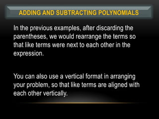 ADDING AND SUBTRACTING POLYNOMIALS

In the previous examples, after discarding the
parentheses, we would rearrange the terms so
that like terms were next to each other in the
expression.


You can also use a vertical format in arranging
your problem, so that like terms are aligned with
each other vertically.
 