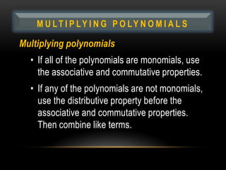 M U LT I P LY I N G P O LY N O M I A L S

Multiplying polynomials
  • If all of the polynomials are monomials, use
    the associative and commutative properties.
  • If any of the polynomials are not monomials,
    use the distributive property before the
    associative and commutative properties.
    Then combine like terms.
 