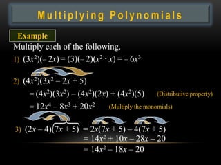 Multiplying Polynomials
 Example
Multiply each of the following.
1) (3x2)(– 2x) = (3)(– 2)(x2 · x) = – 6x3

2) (4x2)(3x2 – 2x + 5)
     = (4x2)(3x2) – (4x2)(2x) + (4x2)(5)        (Distributive property)

     = 12x4 – 8x3 + 20x2      (Multiply the monomials)


3) (2x – 4)(7x + 5) = 2x(7x + 5) – 4(7x + 5)
                      = 14x2 + 10x – 28x – 20
                      = 14x2 – 18x – 20
 