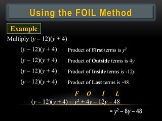 Using the FOIL Method
 Example
Multiply (y – 12)(y + 4)
     (y – 12)(y + 4)       Product of First terms is y2
     (y – 12)(y + 4)       Product of Outside terms is 4y
     (y – 12)(y + 4)       Product of Inside terms is -12y
     (y – 12)(y + 4)       Product of Last terms is -48

                           F O        I     L
         (y – 12)(y + 4) = y2 + 4y – 12y – 48
                                              = y2 – 8y – 48
 