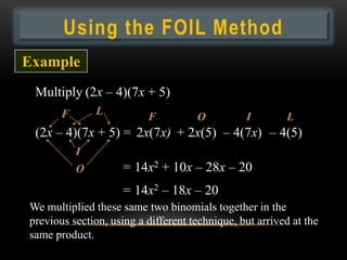 Using the FOIL Method
Example
 Multiply (2x – 4)(7x + 5)
       F       L          F          O          I        L
 (2x – 4)(7x + 5) = 2x(7x) + 2x(5) – 4(7x) – 4(5)
           I
           O        = 14x2 + 10x – 28x – 20
                    = 14x2 – 18x – 20
We multiplied these same two binomials together in the
previous section, using a different technique, but arrived at the
same product.
 