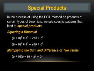 Special Products
In the process of using the FOIL method on products of
certain types of binomials, we see specific patterns that
lead to special products.
Squaring a Binomial
   (a + b)2 = a2 + 2ab + b2
   (a – b)2 = a2 – 2ab + b2
Multiplying the Sum and Difference of Two Terms
   (a + b)(a – b) = a2 – b2
 
