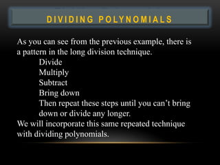 Dividing P O L Y N O M I A L S
        DIVIDING
                  Polynomials
As you can see from the previous example, there is
a pattern in the long division technique.
       Divide
       Multiply
       Subtract
       Bring down
       Then repeat these steps until you can’t bring
       down or divide any longer.
We will incorporate this same repeated technique
with dividing polynomials.
 