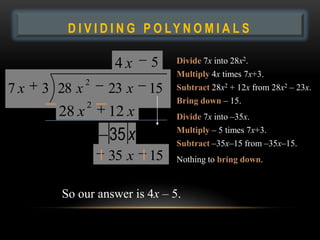DIVIDING POLYNOMIALS
         D I V I D I N G P O LY N O M I A L S

                    4x    5     Divide 7x into 28x2.
                                Multiply 4x times 7x+3.
               2
7x   3 28 x        23 x   15    Subtract 28x2 + 12x from 28x2 – 23x.
               2                Bring down – 15.
        28 x       12 x         Divide 7x into –35x.

                   35 x 15      Multiply – 5 times 7x+3.
                                Subtract –35x–15 from –35x–15.
                   35 x   15    Nothing to bring down.


         So our answer is 4x – 5.
 