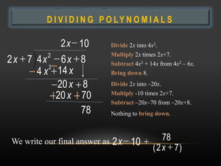 Dividing P O L Y N O M I A L S
          DIVIDING
                    Polynomials

              2 x 10           Divide 2x into 4x2.
          2                    Multiply 2x times 2x+7.
2 x 7 4x 6x 8                  Subtract 4x2 + 14x from 4x2 – 6x.
         2
      4 x 14 x                 Bring down 8.

           20 x 8              Divide 2x into –20x.

           20 x 70             Multiply -10 times 2x+7.
                               Subtract –20x–70 from –20x+8.
                78             Nothing to bring down.



We write our final answer as   2 x 10              78
                                               ( 2 x 7)
 