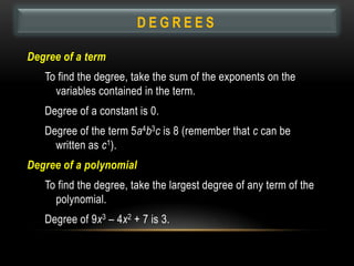 DEGREES

Degree of a term
   To find the degree, take the sum of the exponents on the
     variables contained in the term.
   Degree of a constant is 0.
   Degree of the term 5a4b3c is 8 (remember that c can be
     written as c1).
Degree of a polynomial
   To find the degree, take the largest degree of any term of the
     polynomial.
   Degree of 9x3 – 4x2 + 7 is 3.
 