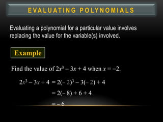 E VA L U AT I N G P O LY N O M I A L S

Evaluating a polynomial for a particular value involves
replacing the value for the variable(s) involved.

 Example

Find the value of 2x3 – 3x + 4 when x = 2.

    2x3 – 3x + 4 = 2( 2)3 – 3( 2) + 4
                  = 2( 8) + 6 + 4
                  = 6
 