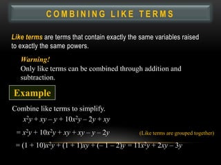 COMBINING LIKE TERMS

Like terms are terms that contain exactly the same variables raised
to exactly the same powers.
   Warning!
   Only like terms can be combined through addition and
   subtraction.

Example
Combine like terms to simplify.
  x2y + xy – y + 10x2y – 2y + xy
 = x2y + 10x2y + xy + xy – y – 2y            (Like terms are grouped together)

 = (1 + 10)x2y + (1 + 1)xy + (– 1 – 2)y = 11x2y + 2xy – 3y
 