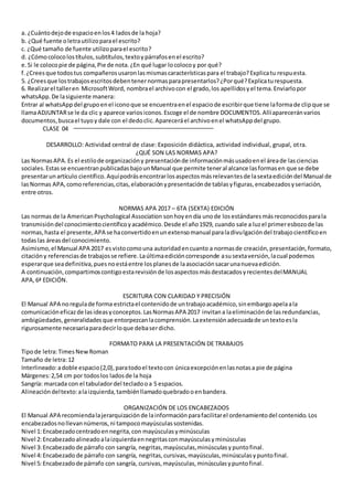 a. ¿Cuántodejode espacioenlos4 ladosde la hoja?
b. ¿Qué fuente oletrautilizoparael escrito?
c. ¿Qué tamaño de fuente utilizoparael escrito?
d. ¿Cómocolocolostítulos,subtítulos,textoypárrafosenel escrito?
e.Si le colocopie de página,Pie de nota.¿En qué lugar locolocoy por qué?
f.¿Creesque todostus compañerosusaronlasmismascaracterísticaspara el trabajo?Explicatu respuesta.
5. ¿Creesque lostrabajosescritosdebentenernormasparapresentarlos?¿Porqué?Explicaturespuesta.
6. Realizarel talleren MicrosoftWord, nombrael archivocon el grado,los apellidosyel tema.Enviarlopor
whatsApp.De lasiguiente manera:
Entrar al whatsAppdel grupoenel iconoque se encuentraenel espaciode escribirque tiene laformade clipque se
llamaADJUNTARse le da clic y aparece variosiconos.Escoge el de nombre DOCUMENTOS.Allíapareceránvarios
documentos,buscael tuyoy dale con el dedoclic.Apareceráel archivoenel whatsAppdel grupo.
CLASE 04
DESARROLLO: Actividad central de clase: Exposición didáctica, actividad individual, grupal, otra.
¿QUÉ SON LAS NORMAS APA?
Las NormasAPA.Es el estilode organizacióny presentaciónde informaciónmásusadoenel áreade lasciencias
sociales.Estasse encuentranpublicadasbajounManual que permite teneral alcance lasformasen que se debe
presentarunartículo científico.Aquípodrásencontrarlosaspectosmásrelevantesde lasextaedicióndel Manual de
lasNormas APA,comoreferencias,citas,elaboraciónypresentaciónde tablasyfiguras,encabezadosyseriación,
entre otros.
NORMAS APA 2017 – 6TA (SEXTA) EDICIÓN
Las normas de la AmericanPsychological Association sonhoyendía unode losestándaresmásreconocidosparala
transmisióndel conocimientocientíficoyacadémico.Desde el año1929, cuando sale a luzel primeresbozode las
normas,hasta el presente,APA se haconvertidoenunextensomanual paraladivulgacióndel trabajocientíficoen
todaslas áreasdel conocimiento.
Asimismo,el Manual APA 2017 esvistocomouna autoridadencuanto a normasde creación,presentación,formato,
citacióny referenciasde trabajosse refiere.Laúltimaedicióncorresponde asusextaversión,lacual podemos
esperarque seadefinitiva,puesnoestáentre losplanesde laasociaciónsacarunanuevaedición.
A continuación,compartimoscontigoestarevisiónde losaspectosmásdestacadosyrecientesdelMANUAL
APA,6ª EDICIÓN.
ESCRITURA CON CLARIDAD Y PRECISIÓN
El Manual APA noregulade forma estrictael contenidode untrabajoacadémico,sinembargoapelaala
comunicacióneficazde lasideasyconceptos.LasNormasAPA 2017 invitana laeliminaciónde lasredundancias,
ambigüedades,generalidadesque entorpezcanlacomprensión.Laextensiónadecuadade untextoesla
rigurosamente necesariaparadecirloque debaserdicho.
FORMATO PARA LA PRESENTACIÓN DE TRABAJOS
Tipode letra:TimesNewRoman
Tamaño de letra:12
Interlineado:adoble espacio(2,0),paratodoel textocon únicaexcepciónenlasnotasa pie de página
Márgenes:2,54 cm por todoslos ladosde la hoja
Sangría: marcada con el tabuladordel tecladooa 5 espacios.
Alineacióndeltexto:alaizquierda,tambiénllamadoquebradooenbandera.
ORGANIZACIÓN DE LOS ENCABEZADOS
El Manual APA recomiendalajerarquizaciónde lainformaciónparafacilitarel ordenamientodel contenido.Los
encabezadosnollevannúmeros,ni tampocomayúsculassostenidas.
Nivel 1:Encabezadocentradoennegrita,con mayúsculasyminúsculas
Nivel 2:Encabezadoalineadoalaizquierdaennegritasconmayúsculasyminúsculas
Nivel 3:Encabezadode párrafo con sangría, negritas,mayúsculas,minúsculasypuntofinal.
Nivel 4:Encabezado de párrafo con sangría, negritas,cursivas,mayúsculas,minúsculasypuntofinal.
Nivel 5:Encabezadode párrafo con sangría, cursivas,mayúsculas,minúsculasypuntofinal.
 
