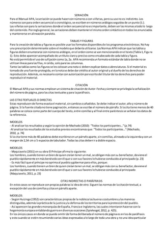 SERIACIÓN
Para el Manual APA,laseriaciónse puede hacerconnúmerosocon viñetas,perosuusono es indistinto.Los
númerossonpara ordensecuencial ocronológico,se escribenennúmerosarábigosseguidosde unpunto(1.).
Las viñetassonpara la seriacionesdonde el ordensecuencialnoesimportante,debenserlasmismasatodolo largo
del contenido.Porreglageneral,lasseriacionesdebenmantenerel mismoordensintácticoentodoslosenunciados
y mantenerse enalineaciónparalela.
TABLAS Y FIGURAS
Para la creaciónde tablasy figurasesposible usarlosformatosdisponiblesde losprogramaselectrónicos.Nohay
una prescripcióndeterminante sobre el modeloque deberíautilizarse.LasNormasAPA indicanque lastablasy
figurasdebenenumerarse connúmerosarábigos,enel ordencomose vanmencionandoenel texto(Tabla1,Figura
1). Esto debe apareceracompañadode untítulo claroy precisocomo encabezadode cadatablay figura.
No estápermitidoel usode sufijacióncomo1a,2a. APA recomiendaunformatoestándarde tabladonde nose
utilizanlíneasparalasfilas,ni celda, soloparalas columnas.
Tanto lastablascomo las figurasse lescolocanunanota si debenexplicardatosoabreviaturas.Si el material es
tomadode una fuente protegida,enlanotase debe darcréditoal autor original yal dueñode losderechosde
reproducción.Además,esnecesariocontarconautorizaciónporescritodel titularde losderechosparapoder
reproducirel material.
CITACIÓN
El Manual APA ysus normasempleanunsistemade citaciónde Autor-Fechaysiemprese privilegialaseñalización
del númerode página,para lascitas textualesypara laparáfrasis.
LAS CITASTEXTUALES O DIRECTAS
Estas reproducende formaexactael material,sincambiosoañadidos.Se debe indicarel autor,añoy númerode
página.Si la fuente citadanotiene paginación,entoncesse escribe el númerode párrafo.Si lacita tiene menosde 40
palabrasse coloca como parte del cuerpodel texto,entre comillasyal final entre paréntesisse señalanlosdatosde
la referencia.
MODELOS
- Al analizarlosresultadosysegúnla opiniónde Machado(2010): “Todos losparticipantes…”(p.74)
-Al analizarlosresultadosde losestudiospreviosencontramosque:“Todoslosparticipantes…”(Machado,
2010, p.74)
Si la cita tiene másde 40 palabrasdebe escribirse enunpárrafoaparte,sincomillas,alineadoalaizquierdayconun
margende 2,54 cm o 5 espaciosde tabulador.Todaslascitasdebenira doble espacio.
MODELOS
- Maquiavelo(2011) ensu obra El Príncipe afirmalo siguiente:
Los hombres,cuandotienenunbiende quiencreían tenerunmal,se obliganmásconsu benefactor,devieneel
pueblorápidamente enmásbenévoloconél que si consus favoreslohubiese conducidoal principado(p.23)
- Es más fácil que el príncipe nooprimaal puebloygobernarpara ellos,porque:
Los hombres,cuandotienenunbiende quiencreíantenerunmal,se obliganmásconsu benefactor,devieneel
pueblorápidamente enmásbenévoloconél que si consus favoreslohubiese conducidoal principado
(Maquiavelo,2011, p.23)
CITAS INDIRECTAS O PARÁFRASIS
En estoscasos se reproduce conpropiaspalabrasla ideade otro.Siguenlasnormasde lacitacióntextual,a
excepcióndel usode comillasycitasenpárrafoaparte.
MODELOS
- SegúnHuizinga(1952) soncaracterísticas propiasde la noblezalasbuenascostumbresylasmaneras
distinguidas,ademáslaprácticade la justiciayla defensade losterritoriosparalaproteccióndel pueblo.
- Así aparecenlasgrandesmonarquíasde España, Franciae Inglaterra,lascualesintentaronhacerse conla
hegemoníaeuropeaentablandoguerraendiversasocasiones(Spielvogel,2012, p. 425).
En losúnicoscasos endonde se puede omitirde formadeliberadael númerode páginaesenlosde paráfrasis
y estocuandose esténresumiendovariasideasexpresadasalolargode toda una obra y nouna ideaparticular
 