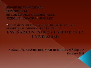 UNIVERSIDAD NACIONAL EXPERIMENTAL DE LOS LLANOS OCCIDENTALES “EZEQUIEL ZAMORA” UNELLEZ "CALIDAD EN EDUCACIÓN: DESAFÍO CRÍTICO PARA EL DESARROLLO ENDÓGENO EN VENEZUELA". ENSEÑAR CON ESTILO Y CALIDAD EN LA UNIVERSIDAD Autora: Dra. MAYRE DEL MAR HERRERA MÁRQUEZ Octubre 2011 
