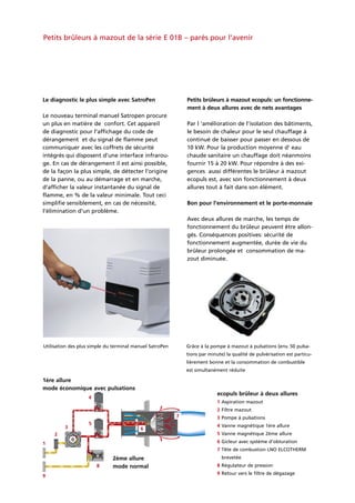 ecopuls brûleur à deux allures
1ère allure
mode économique avec pulsations
2ème allure
mode normal
1 Aspiration mazout
2 Filtre mazout
3 Pompe à pulsations
4 Vanne magnétique 1ère allure
5 Vanne magnétique 2ème allure
6 Gicleur avec système d’obturation
7 Tête de combustion LNO ELCOTHERM
brevetée
8 Régulateur de pression
9 Retour vers le filtre de dégazage
1
2
3
4
5
6
7
8
9
Petits brûleurs à mazout de la série E 01B – parés pour l’avenir
Le diagnostic le plus simple avec SatroPen
Le nouveau terminal manuel Satropen procure
un plus en matière de confort. Cet appareil
de diagnostic pour l’affichage du code de
dérangement et du signal de flamme peut
communiquer avec les coffrets de sécurité
intégrés qui disposent d’une interface infrarou-
ge. En cas de dérangement il est ainsi possible,
de la façon la plus simple, de détecter l’origine
de la panne, ou au démarrage et en marche,
d’afficher la valeur instantanée du signal de
flamme, en % de la valeur minimale. Tout ceci
simplifie sensiblement, en cas de nécessité,
l’élimination d’un problème.
Petits brûleurs à mazout ecopuls: un fonctionne-
ment à deux allures avec de nets avantages
Par l ‘amélioration de l’isolation des bâtiments,
le besoin de chaleur pour le seul chauffage à
continué de baisser pour passer en dessous de
10 kW. Pour la production moyenne d’ eau
chaude sanitaire un chauffage doit néanmoins
fournir 15 à 20 kW. Pour répondre à des exi-
gences aussi différentes le brûleur à mazout
ecopuls est, avec son fonctionnement à deux
allures tout à fait dans son élément.
Bon pour l’environnement et le porte-monnaie
Avec deux allures de marche, les temps de
fonctionnement du brûleur peuvent être allon-
gés. Conséquences positives: sécurité de
fonctionnement augmentée, durée de vie du
brûleur prolongée et consommation de ma-
zout diminuée.
Utilisation des plus simple du terminal manuel SatroPen Grâce à la pompe à mazout à pulsations (env. 50 pulsa-
tions par minute) la qualité de pulvérisation est particu-
lièrement bonne et la consommation de combustible
est simultanément réduite
 