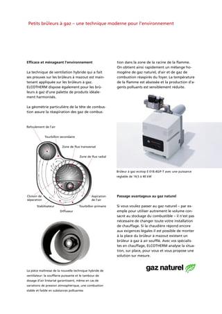 Petits brûleurs à gaz – une technique moderne pour l’environnement
Efficace et ménageant l’environnement
La technique de ventilation hybride qui a fait
ses preuves sur les brûleurs à mazout est main-
tenant appliquée sur les brûleurs à gaz.
ELCOTHERM dispose également pour les brû-
leurs à gaz d’une palette de produits idéale-
ment harmonisés.
La géométrie particulière de la tête de combus-
tion assure la réaspiration des gaz de combus-
tion dans la zone de la racine de la flamme.
On obtient ainsi rapidement un mélange ho-
mogène de gaz naturel, d’air et de gaz de
combustion réaspirés du foyer. La température
de la flamme est abaissée et la production d’a-
gents polluants est sensiblement réduite.
Passage avantageux au gaz naturel
Si vous voulez passer au gaz naturel – par ex-
emple pour utiliser autrement le volume con-
sacré au stockage du combustible – il n’est pas
nécessaire de changer toute votre installation
de chauffage. Si la chaudière répond encore
aux exigences légales il est possible de monter
à la place du brûleur à mazout existant un
brûleur à gaz à air soufflé. Avec vos spécialis-
tes en chauffage, ELCOTHERM analyse la situa-
tion, sur place, pour vous et vous propose une
solution sur mesure.
La pièce maîtresse de la nouvelle technique hybride de
ventilateur: la soufflerie puissante et le tambour de
dosage d’air linéarisé garantissent, même en cas de
variations de pression atmosphérique, une combustion
stable et faible en substances polluantes
Brûleur à gaz ecotop E 01B.4G/F-T avec une puissance
réglable de 14,5 à 40 kW
Refoulement de l’air
Cloison de
séparation
Stabilisateur
Diffuseur
Tourbillon primaire
Aspiration
de l’air
Tourbillon secondaire
Zone de flux transversal
Zone de flux radial
 
