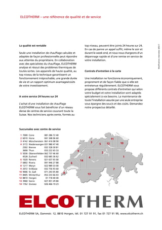 Succursales avec centre de service
1 7000 Coire 081 286 72 40
2 6010 Horw 041 348 06 60
3 4142 Münchenstein 061 416 08 90
4 3172 Niederwangen 031 980 47 40
2502 Bienne 032 328 30 81
3600 Thun 033 222 65 33
5 5036 Oberentfelden 062 737 46 60
4528 Zuchwil 032 685 36 62
6 1020 Renens 021 637 65 00
7 6802 Rivera 091 946 27 88
8 1217 Meryn 022 989 33 00
9 2072 St-Blaise 032 756 93 60
10 9006 St. Gall 071 243 05 80
11 8405 Winterthur 052 233 66 03
12 8810 Horgen 01 718 40 40
13 3960 Sierre 027 451 29 80
14 1762 Givisiez 026 466 19 23
ELCOTHERM – une référence de qualité et de service
ELCOTHERM SA, Dammstr. 12, 8810 Horgen, tél. 01 727 91 91, fax 01 727 91 99, www.elcotherm.ch
Modificationsréserveées.6/02-5’
top niveau, peuvent être joints 24 heures sur 24.
En cas de panne un appel suffit, même le soir et
durant le week-end, et nous nous chargeons d’un
dépannage rapide et d’une remise en service de
votre installation.
Contrats d’entretien à la carte
Une installation ne fonctionne économiquement,
proprement et de façon fiable que si elle est
entretenue régulièrement. ELCOTHERM vous
propose différents contrats d’entretien qui selon
votre budget et votre installation sont adaptés
spécialement à vos besoins. La maintenance de
toute l’installation assurée par une seule entreprise
vous épargne des soucis et des coûts. Demandez
notre prospectus détaillé.
La qualité est rentable
Seule une installation de chauffage calculée et
adaptée de façon professionnelle peut répondre
aux attentes du propriétaire. En collaboration
avec des spécialistes du chauffage, ELCOTHERM
analyse et résout des problèmes thermiques de
toutes sortes. Les appareils de haute qualité, au
top niveau de la technique garantissent un
fonctionnement irréprochable, une grande durée
de vie et un rapport optimum avantages/coûts
de votre investissement.
A votre service 24 heures sur 24
L’achat d’une installation de chauffage
ELCOTHERM vous fait bénéficier d’un réseau
dense de centres de service couvrant toute la
Suisse. Nos techniciens après-vente, formés au
 