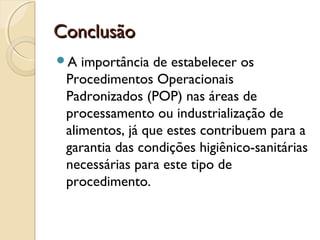 Conclusão
A

importância de estabelecer os
Procedimentos Operacionais
Padronizados (POP) nas áreas de
processamento ou industrialização de
alimentos, já que estes contribuem para a
garantia das condições higiênico-sanitárias
necessárias para este tipo de
procedimento.

 