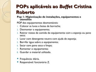 POPs aplicáveis ao Buffet Cristina
Roberto
Pop 1- Higienização de instalações, equipamentos e
utensílios
POP dos equipamentos desmontáveis:
1. Colocar as luvas e botas de borracha;
2. Desmontar o equipamento;
3. Retirar restos de comida do equipamento com a esponja ou pano
seco;
4. Lavar com detergente neutro com ajuda de esponja;
5. Borrifar água sobre o equipamento;
6. Secar com pano seco e limpo;
7. Remontar o equipamento;
8. Guardar o material utilizado.



Frequência: diária.
Responsável: funcionário Z.

 