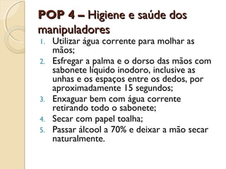 POP 4 – Higiene e saúde dos
manipuladores
1.
2.

3.
4.
5.

Utilizar água corrente para molhar as
mãos;
Esfregar a palma e o dorso das mãos com
sabonete líquido inodoro, inclusive as
unhas e os espaços entre os dedos, por
aproximadamente 15 segundos;
Enxaguar bem com água corrente
retirando todo o sabonete;
Secar com papel toalha;
Passar álcool a 70% e deixar a mão secar
naturalmente.

 