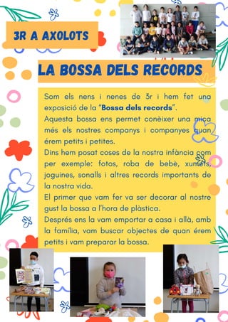 Som els nens i nenes de 3r i hem fet una
exposició de la “Bossa dels records”.
Aquesta bossa ens permet conèixer una mica
més els nostres companys i companyes quan
érem petits i petites.
Dins hem posat coses de la nostra infància com
per exemple: fotos, roba de bebè, xumets,
joguines, sonalls i altres records importants de
la nostra vida.
El primer que vam fer va ser decorar al nostre
gust la bossa a l’hora de plàstica.
Després ens la vam emportar a casa i allà, amb
la família, vam buscar objectes de quan érem
petits i vam preparar la bossa.
LA BOSSA DELS RECORDS
3r A AXOLOTS
 