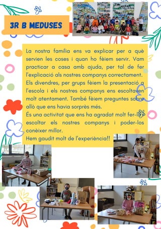 La nostra família ens va explicar per a què
servien les coses i quan ho fèiem servir. Vam
practicar a casa amb ajuda, per tal de fer
l’explicació als nostres companys correctament.
Els divendres, per grups fèiem la presentació a
l’escola i els nostres companys ens escoltaven
molt atentament. També fèiem preguntes sobre
allò que ens havia sorprès més.
És una activitat que ens ha agradat molt fer-la i
escoltar els nostres companys i poder-los
conèixer millor.
Hem gaudit molt de l’experiència!!
3r b MEDUSES
 