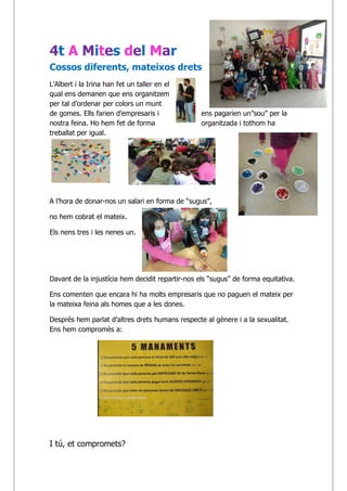4t A Mites del Mar
Cossos diferents, mateixos drets
L’Albert i la Irina han fet un taller en el
qual ens demanen que ens organitzem
per tal d’ordenar per colors un munt
de gomes. Ells farien d’empresaris i ens pagarien un”sou” per la
nostra feina. Ho hem fet de forma organitzada i tothom ha
treballat per igual.
i
A l’hora de donar-nos un salari en forma de “sugus”,
no hem cobrat el mateix.
Els nens tres i les nenes un.
Davant de la injustícia hem decidit repartir-nos els “sugus” de forma equitativa.
Ens comenten que encara hi ha molts empresaris que no paguen el mateix per
la mateixa feina als homes que a les dones.
Després hem parlat d’altres drets humans respecte al gènere i a la sexualitat.
Ens hem compromès a:
I tú, et compromets?
 