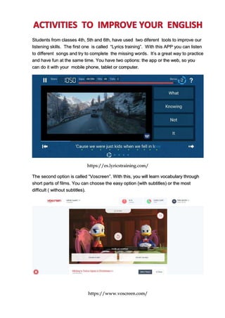 Students from classes 4th, 5th and 6th, have used two diferent tools to improve our
listening skills. The first one is called “Lyrics training”. With this APP you can listen
to different songs and try to complete the missing words. It’s a great way to practice
and have fun at the same time. You have two options: the app or the web, so you
can do it with your mobile phone, tablet or computer.
https://es.lyricstraining.com/
The second option is called “Voscreen”. With this, you will learn vocabulary through
short parts of films. You can choose the easy option (with subtitles) or the most
difficult ( without subtitles).
https://www.voscreen.com/
 