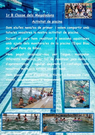 1r B Classe dels Megalodons
Activitat de piscina
Som els/les nens/es de primer i volem compartir amb
tots/es vosaltres la nostra activitat de piscina.
Durant el curs hem realitzat 9 sessions aquàtiques
amb ajuda dels monitors/es de la piscina l’Espai Blau
de Sant Pere de Ribes.
Hem pogut desplaçar-nos per l’aigua, manipular
diferents materials per tal de realitzar jocs lúdics i
d’aprenentatge, i agafar seguretat i confiança amb
nosaltres mateixos envers aquest medi.
Hem gaudit molt d’aquesta activitat i tornarem l’any
vinent, quan estiguem a segooonnn!!!
 