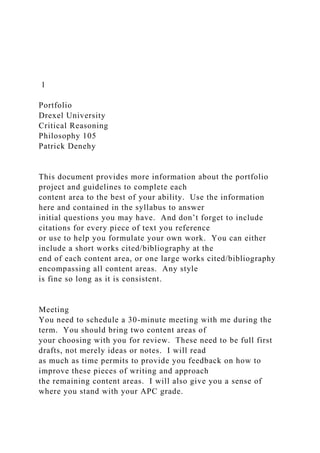 1
Portfolio
Drexel University
Critical Reasoning
Philosophy 105
Patrick Denehy
This document provides more information about the portfolio
project and guidelines to complete each
content area to the best of your ability. Use the information
here and contained in the syllabus to answer
initial questions you may have. And don’t forget to include
citations for every piece of text you reference
or use to help you formulate your own work. You can either
include a short works cited/bibliography at the
end of each content area, or one large works cited/bibliography
encompassing all content areas. Any style
is fine so long as it is consistent.
Meeting
You need to schedule a 30-minute meeting with me during the
term. You should bring two content areas of
your choosing with you for review. These need to be full first
drafts, not merely ideas or notes. I will read
as much as time permits to provide you feedback on how to
improve these pieces of writing and approach
the remaining content areas. I will also give you a sense of
where you stand with your APC grade.
 
