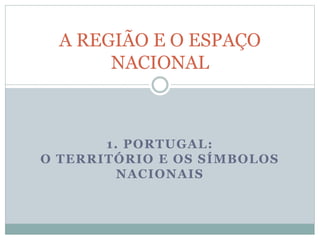 1. PORTUGAL:
O TERRITÓRIO E OS SÍMBOLOS
NACIONAIS
A REGIÃO E O ESPAÇO
NACIONAL
 