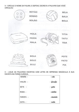4 – CIRCULE O NOME DA FIGURA, E DEPOIS, ESCREVA A PALAVRA QUE VOCÊ
CIRCULOU




5 – LIGUE AS PALAVRAS ESCRITAS COM LETRA DE IMPRENSA MAIÚSCULA À SUA
ESCRITA NA FORMA CURSIVA.
                 MAMÃE -                             - sete


                VIOLÃO -                         -    farofa

                SETE   -                         -    gota

                RODA -                               - violão


                FAROFA -                             - mamãe


                GOTA -                           -    roda
 