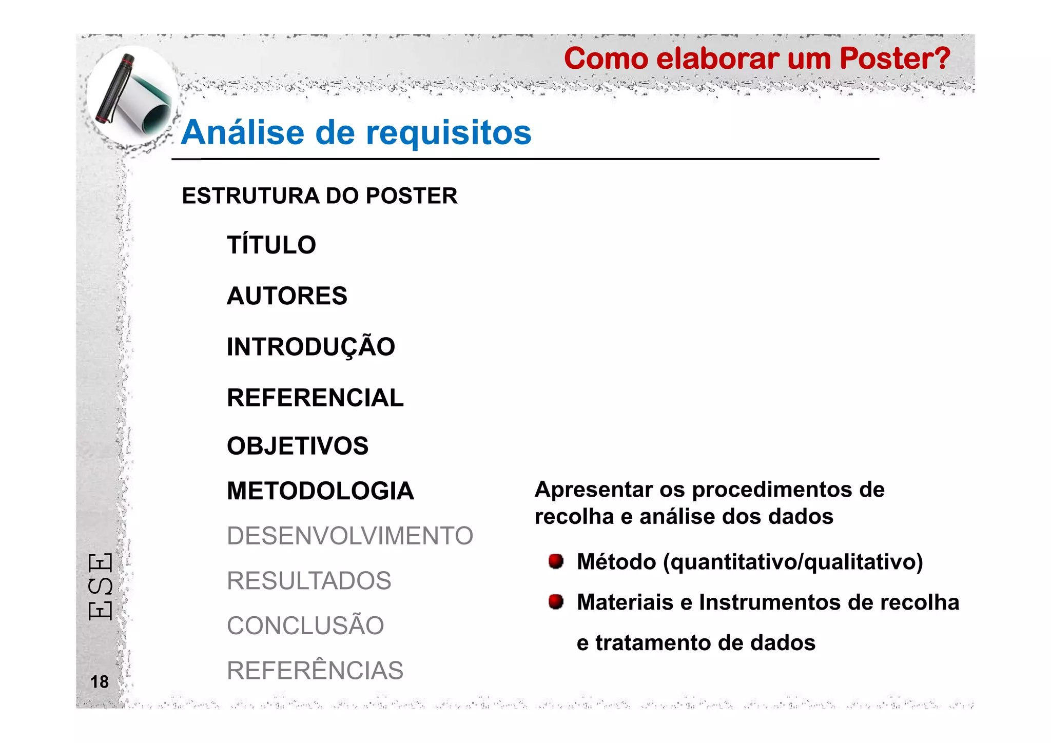 Como elaborar um Poster?
ESE
Análise de requisitos
18
ESTRUTURA DO POSTER
TÍTULO
AUTORES
INTRODUÇÃO
REFERENCIAL
OBJETIVOS
METODOLOGIA
DESENVOLVIMENTO
RESULTADOS
CONCLUSÃO
REFERÊNCIAS
Apresentar os procedimentos de
recolha e análise dos dados
Método (quantitativo/qualitativo)
Materiais e Instrumentos de recolha
e tratamento de dados
 