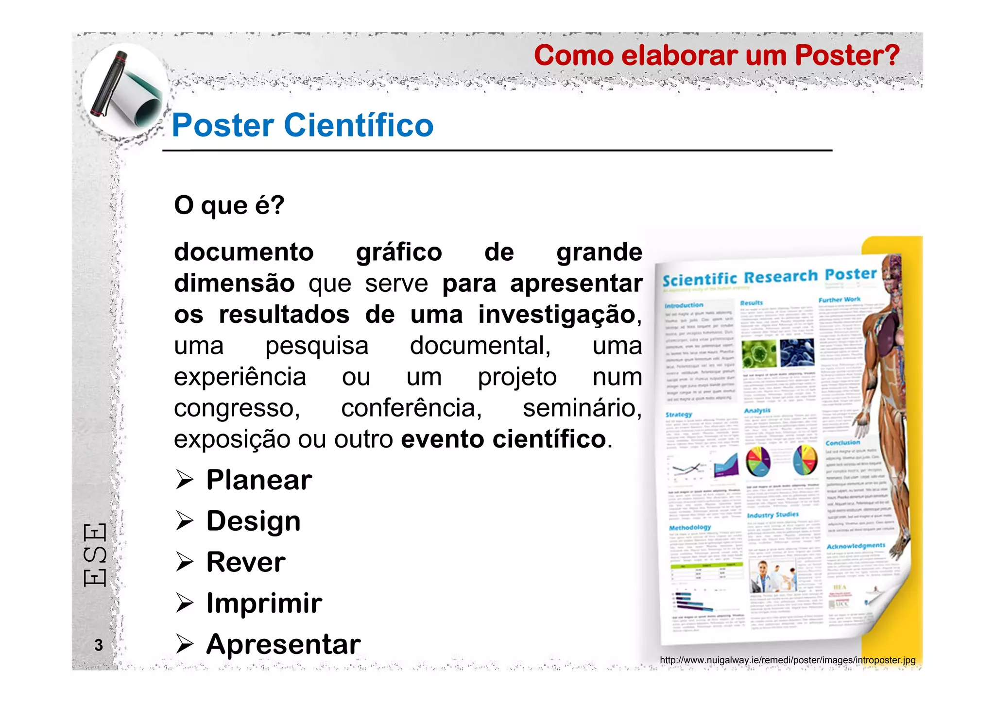 Como elaborar um Poster?
ESE
Poster Científico
3
O que é?
documento gráfico de grande
dimensão que serve para apresentar
os resultados de uma investigação,
uma pesquisa documental, uma
experiência ou um projeto num
congresso, conferência, seminário,
exposição ou outro evento científico.
http://www.nuigalway.ie/remedi/poster/images/introposter.jpg
 Planear
 Design
 Rever
 Imprimir
 Apresentar
 