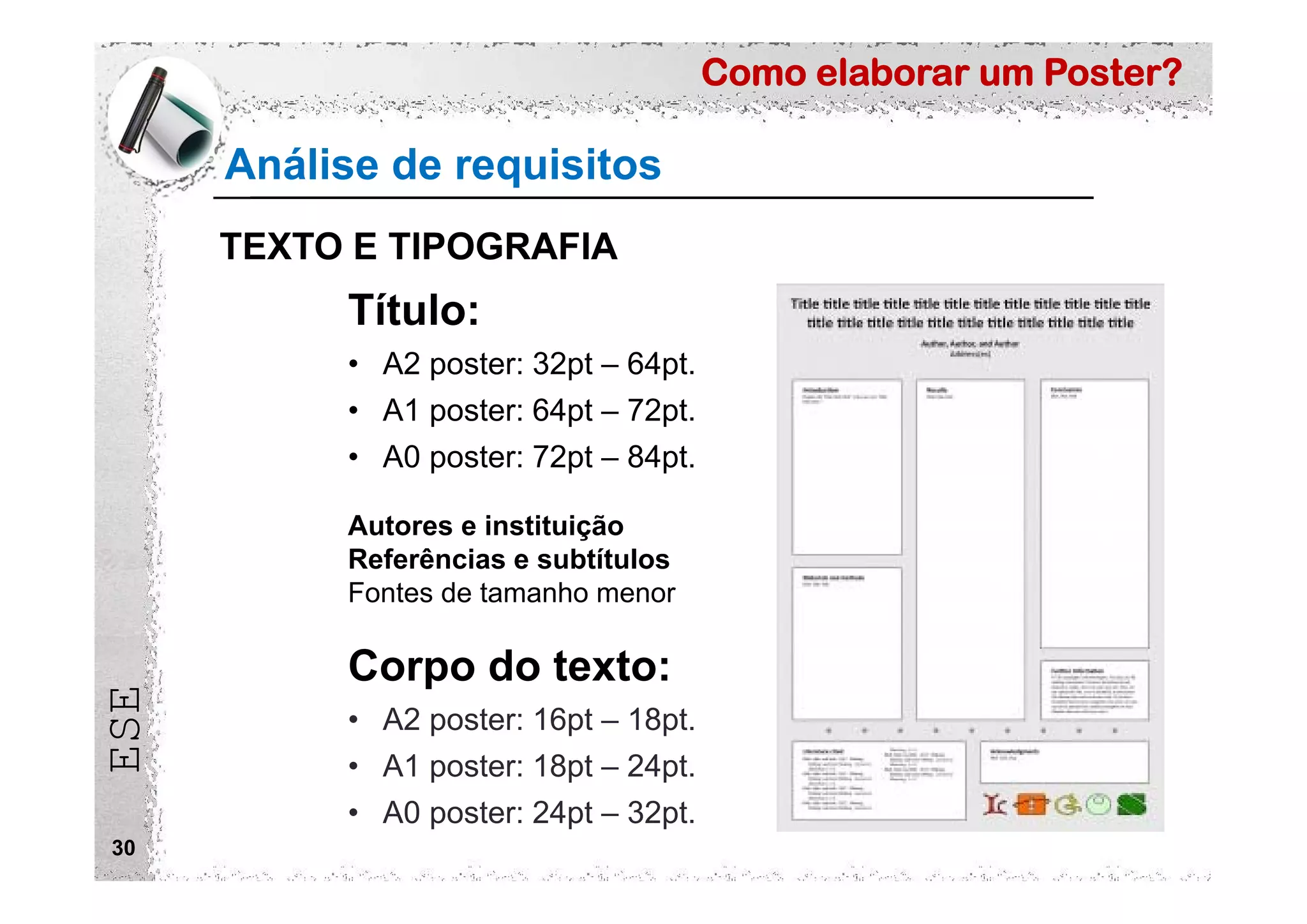 Como elaborar um Poster?
ESE
30
Análise de requisitos
TEXTO E TIPOGRAFIA
Título:
• A2 poster: 32pt – 64pt.
• A1 poster: 64pt – 72pt.
• A0 poster: 72pt – 84pt.
Autores e instituição
Referências e subtítulos
Fontes de tamanho menor
Corpo do texto:
• A2 poster: 16pt – 18pt.
• A1 poster: 18pt – 24pt.
• A0 poster: 24pt – 32pt.
 