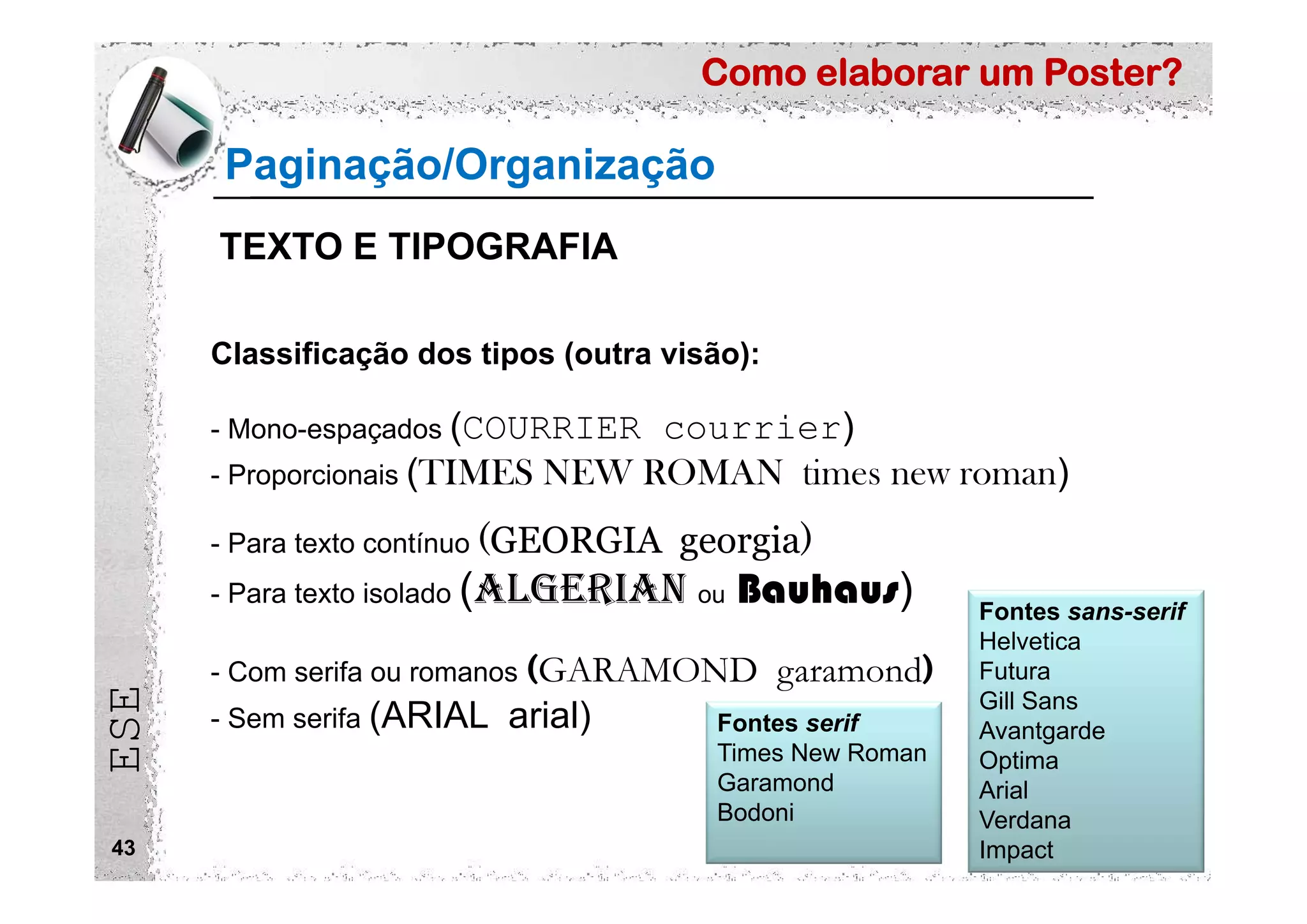 Como elaborar um Poster?
ESE
43
Classificação dos tipos (outra visão):
- Mono-espaçados (COURRIER courrier)
- Proporcionais (TIMES NEW ROMAN times new roman)
- Para texto contínuo (GEORGIA georgia)
- Para texto isolado (ALGERIAN ou Bauhaus)
- Com serifa ou romanos (GARAMOND garamond)
- Sem serifa (ARIAL arial) Fontes serif
Times New Roman
Garamond
Bodoni
Fontes sans-serif
Helvetica
Futura
Gill Sans
Avantgarde
Optima
Arial
Verdana
Impact
Paginação/Organização
TEXTO E TIPOGRAFIA
 