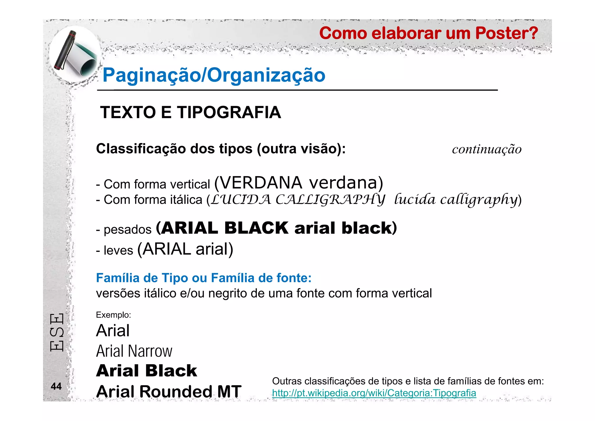 Como elaborar um Poster?
ESE
44
Classificação dos tipos (outra visão): continuação
- Com forma vertical (VERDANA verdana)
- Com forma itálica (LUCIDA CALLIGRAPHY lucida calligraphy)
- pesados (ARIAL BLACK arial black)
- leves (ARIAL arial)
Família de Tipo ou Família de fonte:
versões itálico e/ou negrito de uma fonte com forma vertical
Outras classificações de tipos e lista de famílias de fontes em:
http://pt.wikipedia.org/wiki/Categoria:Tipografia
Exemplo:
Arial
Arial Narrow
Arial Black
Arial Rounded MT
Paginação/Organização
TEXTO E TIPOGRAFIA
 