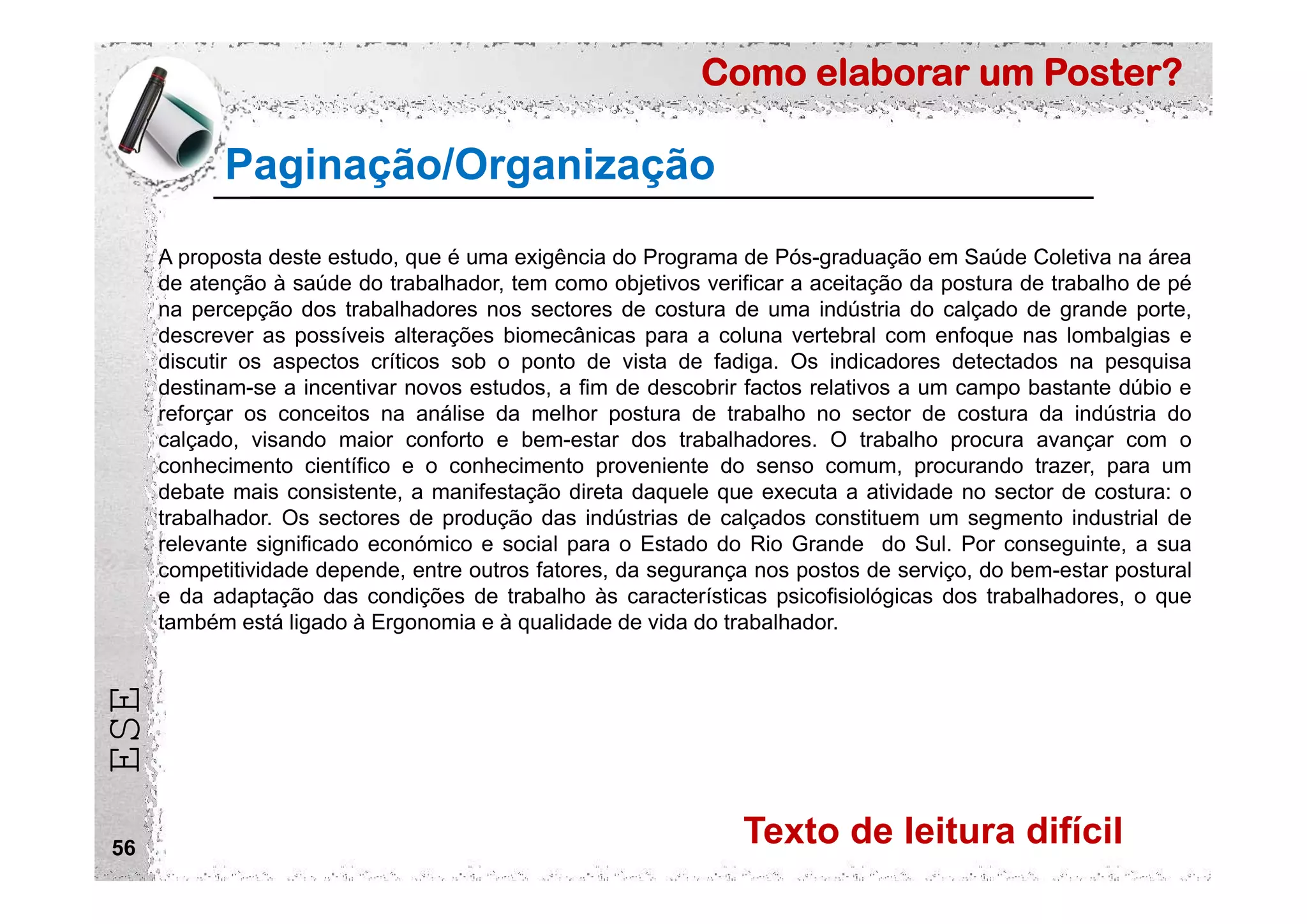 Como elaborar um Poster?
ESE
56
Paginação/Organização
A proposta deste estudo, que é uma exigência do Programa de Pós-graduação em Saúde Coletiva na área
de atenção à saúde do trabalhador, tem como objetivos verificar a aceitação da postura de trabalho de pé
na percepção dos trabalhadores nos sectores de costura de uma indústria do calçado de grande porte,
descrever as possíveis alterações biomecânicas para a coluna vertebral com enfoque nas lombalgias e
discutir os aspectos críticos sob o ponto de vista de fadiga. Os indicadores detectados na pesquisa
destinam-se a incentivar novos estudos, a fim de descobrir factos relativos a um campo bastante dúbio e
reforçar os conceitos na análise da melhor postura de trabalho no sector de costura da indústria do
calçado, visando maior conforto e bem-estar dos trabalhadores. O trabalho procura avançar com o
conhecimento científico e o conhecimento proveniente do senso comum, procurando trazer, para um
debate mais consistente, a manifestação direta daquele que executa a atividade no sector de costura: o
trabalhador. Os sectores de produção das indústrias de calçados constituem um segmento industrial de
relevante significado económico e social para o Estado do Rio Grande do Sul. Por conseguinte, a sua
competitividade depende, entre outros fatores, da segurança nos postos de serviço, do bem-estar postural
e da adaptação das condições de trabalho às características psicofisiológicas dos trabalhadores, o que
também está ligado à Ergonomia e à qualidade de vida do trabalhador.
Texto de leitura difícil
 