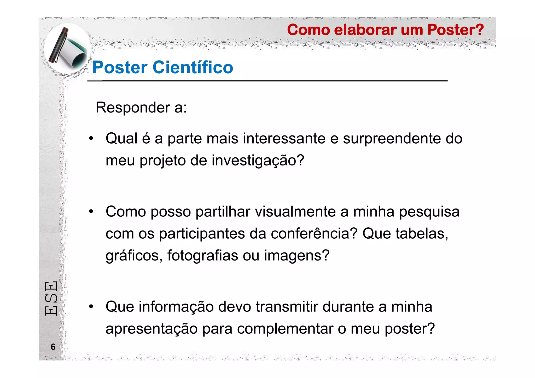 Como elaborar um Poster?
ESE
Poster Científico
6
• Qual é a parte mais interessante e surpreendente do
meu projeto de investigação?
• Como posso partilhar visualmente a minha pesquisa
com os participantes da conferência? Que tabelas,
gráficos, fotografias ou imagens?
• Que informação devo transmitir durante a minha
apresentação para complementar o meu poster?
Responder a:
 
