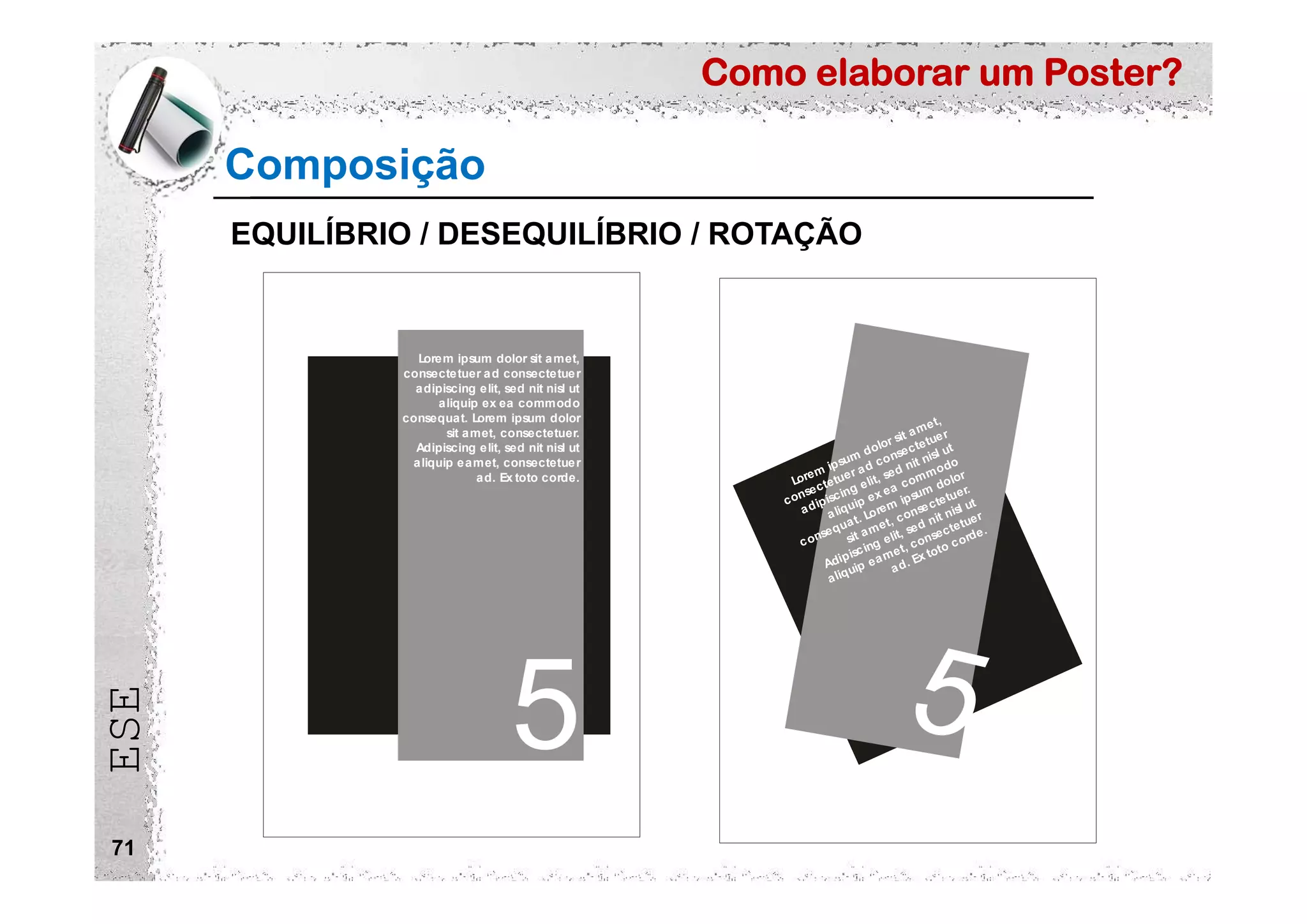 Como elaborar um Poster?
ESE
71
Composição
5 5
Lorem ipsum dolor sit amet,
consectetuer ad consectetuer
adipiscing elit, sed nit nisl ut
aliquip ex ea commodo
consequat. Lorem ipsum dolor
sit amet, consectetuer.
Adipiscing elit, sed nit nisl ut
aliquip eamet, consectetuer
ad. Ex toto corde. Lorem ipsum dolor sit amet,
consectetuer ad consectetuer
adipiscing elit, sed nit nisl ut
aliquip ex ea commodo
consequat. Lorem ipsum dolor
sit amet, consectetuer.
Adipiscing elit, sed nit nisl ut
aliquip eamet, consectetuer
ad. Ex toto corde.
EQUILÍBRIO / DESEQUILÍBRIO / ROTAÇÃO
 
