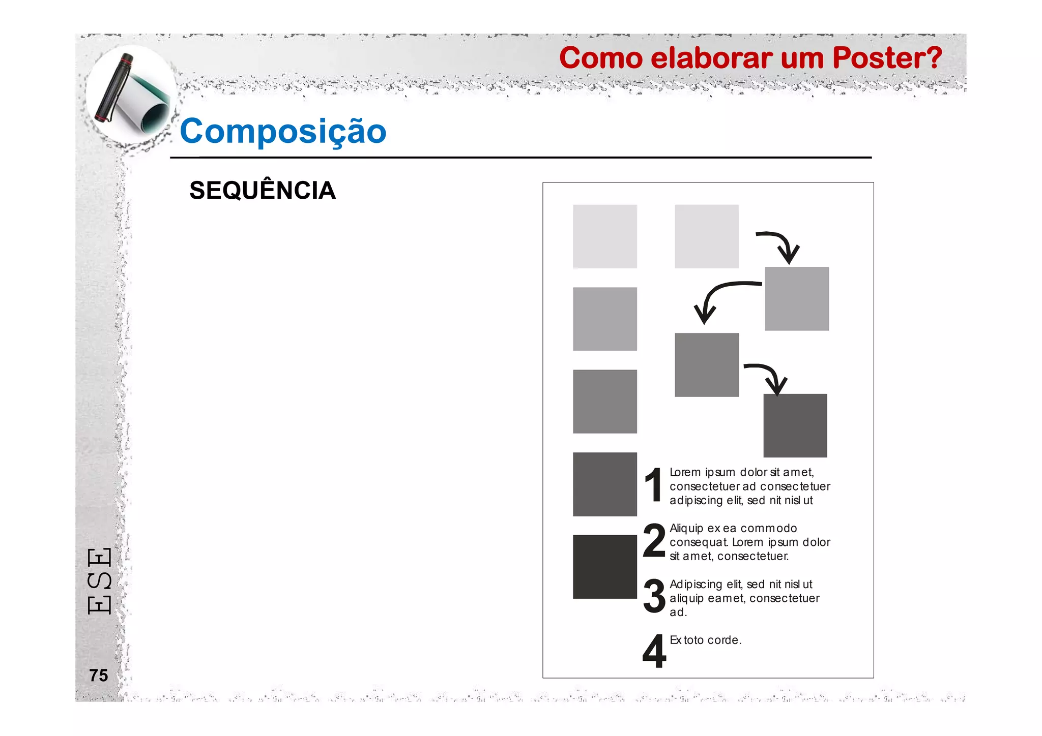 Como elaborar um Poster?
ESE
75
Composição
Lorem ipsum dolor sit amet,
consectetuer ad consectetuer
adipiscing elit, sed nit nisl ut
Aliquip ex ea commodo
consequat. Lorem ipsum dolor
sit amet, consectetuer.
Adipiscing elit, sed nit nisl ut
aliquip eamet, consectetuer
ad.
Ex toto corde.
1
2
3
4
SEQUÊNCIA
 