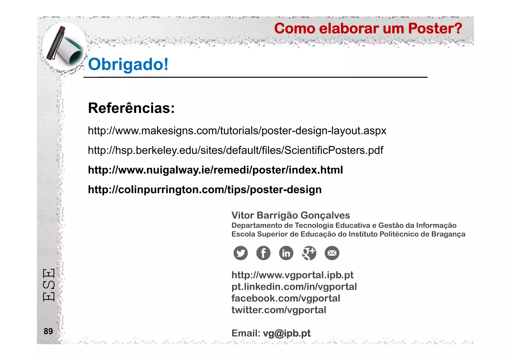 Como elaborar um Poster?
ESE
Obrigado!
89
Vitor Barrigão Gonçalves
Departamento de Tecnologia Educativa e Gestão da Informação
Escola Superior de Educação do Instituto Politécnico de Bragança
http://www.vgportal.ipb.pt
pt.linkedin.com/in/vgportal
facebook.com/vgportal
twitter.com/vgportal
Email: vg@ipb.pt
Referências:
http://www.makesigns.com/tutorials/poster-design-layout.aspx
http://hsp.berkeley.edu/sites/default/files/ScientificPosters.pdf
http://www.nuigalway.ie/remedi/poster/index.html
http://colinpurrington.com/tips/poster-design
 