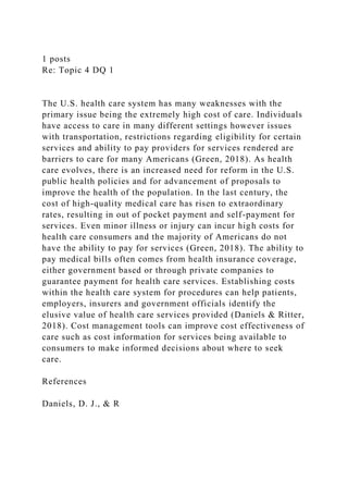 1 posts
Re: Topic 4 DQ 1
The U.S. health care system has many weaknesses with the
primary issue being the extremely high cost of care. Individuals
have access to care in many different settings however issues
with transportation, restrictions regarding eligibility for certain
services and ability to pay providers for services rendered are
barriers to care for many Americans (Green, 2018). As health
care evolves, there is an increased need for reform in the U.S.
public health policies and for advancement of proposals to
improve the health of the population. In the last century, the
cost of high-quality medical care has risen to extraordinary
rates, resulting in out of pocket payment and self-payment for
services. Even minor illness or injury can incur high costs for
health care consumers and the majority of Americans do not
have the ability to pay for services (Green, 2018). The ability to
pay medical bills often comes from health insurance coverage,
either government based or through private companies to
guarantee payment for health care services. Establishing costs
within the health care system for procedures can help patients,
employers, insurers and government officials identify the
elusive value of health care services provided (Daniels & Ritter,
2018). Cost management tools can improve cost effectiveness of
care such as cost information for services being available to
consumers to make informed decisions about where to seek
care.
References
Daniels, D. J., & R
 