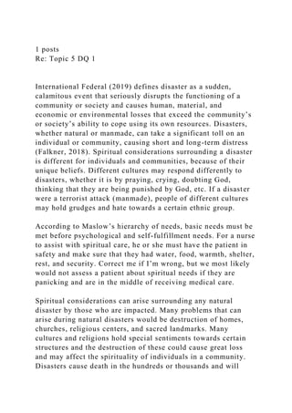 1 posts
Re: Topic 5 DQ 1
International Federal (2019) defines disaster as a sudden,
calamitous event that seriously disrupts the functioning of a
community or society and causes human, material, and
economic or environmental losses that exceed the community’s
or society’s ability to cope using its own resources. Disasters,
whether natural or manmade, can take a significant toll on an
individual or community, causing short and long-term distress
(Falkner, 2018). Spiritual considerations surrounding a disaster
is different for individuals and communities, because of their
unique beliefs. Different cultures may respond differently to
disasters, whether it is by praying, crying, doubting God,
thinking that they are being punished by God, etc. If a disaster
were a terrorist attack (manmade), people of different cultures
may hold grudges and hate towards a certain ethnic group.
According to Maslow’s hierarchy of needs, basic needs must be
met before psychological and self-fulfillment needs. For a nurse
to assist with spiritual care, he or she must have the patient in
safety and make sure that they had water, food, warmth, shelter,
rest, and security. Correct me if I’m wrong, but we most likely
would not assess a patient about spiritual needs if they are
panicking and are in the middle of receiving medical care.
Spiritual considerations can arise surrounding any natural
disaster by those who are impacted. Many problems that can
arise during natural disasters would be destruction of homes,
churches, religious centers, and sacred landmarks. Many
cultures and religions hold special sentiments towards certain
structures and the destruction of these could cause great loss
and may affect the spirituality of individuals in a community.
Disasters cause death in the hundreds or thousands and will
 