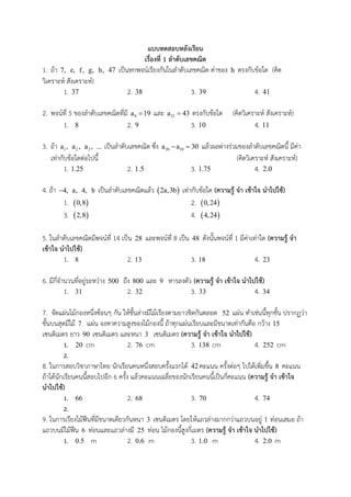 แบบทดสอบหลังเรียน
เรื่องที่ 1 ลาดับเลขคณิต
1. ถ้า 7, e, f, g, h, 47 เป็นหกพจน์เรียงกันในลาดับเลขคณิต ค่าของ h ตรงกับข้อใด (คิด
วิเคราะห์ สังเคราะห์)
1. 37 2. 38 3. 39 4. 41
2. พจน์ที่ 5 ของลาดับเลขคณิตที่มี 9a 19 และ 21a 43 ตรงกับข้อใด (คิดวิเคราะห์ สังเคราะห์)
1. 8 2. 9 3. 10 4. 11
3. ถ้า 1a , 2a , 3a , ... เป็นลาดับเลขคณิต ซึ่ง 30 10a a 30  แล้วผลต่างร่วมของลาดับเลขคณิตนี้ มีค่า
เท่ากับข้อใดต่อไปนี้ (คิดวิเคราะห์ สังเคราะห์)
1. 1.25 2. 1.5 3. 1.75 4. 2.0
4. ถ้า 4, a, 4, b เป็นลาดับเลขคณิตแล้ว  2a,3b เท่ากับข้อใด (ความรู้ จา เข้าใจ นาไปใช้)
1.  0,8 2.  0,24
3.  2,8 4.  4,24
5. ในลาดับเลขคณิตมีพจน์ที่ 14 เป็น 28 และพจน์ที่ 8 เป็น 48 ดังนั้นพจน์ที่ 1 มีค่าเท่าใด (ความรู้ จา
เข้าใจ นาไปใช้)
1. 8 2. 13 3. 18 4. 23
6. มีกี่จานวนที่อยู่ระหว่าง 500 ถึง 800 และ 9 หารลงตัว (ความรู้ จา เข้าใจ นาไปใช้)
1. 31 2. 32 3. 33 4. 34
7. จัดแผ่นไม้กองหนึ่งซ้อนๆ กัน ให้ชั้นล่างมีไม้เรียงตามยาวชิดกันตลอด 52 แผ่น ทาเช่นนี้ทุกชั้น ปรากฏว่า
ชั้นบนสุดมีไม้ 7 แผ่น จงหาความสูงของไม้กองนี้ ถ้าทุกแผ่นเรียบและมีขนาดเท่ากันคือ กว้าง 15
เซนติเมตร ยาว 90 เซนติเมตร และหนา 3 เซนติเมตร (ความรู้ จา เข้าใจ นาไปใช้)
1. 20 cm 2. 76 cm 3. 138 cm 4. 252 cm
2.
8. ในการสอบวิชาภาษาไทย นักเรียนคนหนึ่งสอบครั้งแรกได้ 42 คะแนน ครั้งต่อๆ ไปได้เพิ่มขึ้น 8 คะแนน
ถ้าได้นักเรียนคนนี้สอบไปอีก 6 ครั้ง แล้วคะแนนเฉลี่ยของนักเรียนคนนี้เป็นกี่คะแนน (ความรู้ จา เข้าใจ
นาไปใช้)
1. 66 2. 68 3. 70 4. 74
2.
9. ในการเรียงไม้ฟืนที่มีขนาดเดียวกันหนา 3 เซนติเมตร โดยให้แถวล่างมากกว่าแถวบนอยู่ 1 ท่อนเสมอ ถ้า
แถวบนมีไม้ฟืน 6 ท่อนและแถวล่างมี 25 ท่อน ไม้กองนี้สูงกี่เมตร (ความรู้ จา เข้าใจ นาไปใช้)
1. 0.5 m 2. 0.6 m 3. 1.0 m 4. 2.0 m
 