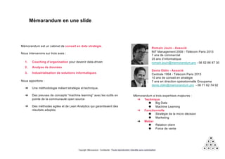 Copyright Mémorandum - Confidentiel - Toute reproduction interdite sans autorisation
Mémorandum en une slide
Mémorandum est un cabinet de conseil en data stratégie.
Nous intervenons sur trois axes :
1. Coaching d’organisation pour devenir data-driven
2. Analyse de données
3. Industrialisation de solutions informatiques
Nous apportons :
➔ Une méthodologie mélant stratégie et technique.
➔ Des preuves de concepts “machine learning” avec les outils en
pointe de la communauté open source
➔ Des méthodes agiles et de Lean Analytics qui garantissent des
résultats adaptés
Romain Jouin - Associé
INT Management 2006 - Télécom Paris 2013
7 ans de commercial
25 ans d’informatique
romain.jouin@memorandum.pro - 06 52 86 87 30
Denis Oblin - Associé
Centrale 1994 - Télécom Paris 2013
10 ans de conseil en stratégie
7 ans en direction opérationnelle Groupama
denis.oblin@memorandum.pro - 06 71 62 74 92
Mémorandum a trois expertises majeures :
➔ Technique
◆ Big Data
◆ Machine Learning
➔ Fonctionnelle
◆ Stratégie de la micro décision
◆ Marketing
➔ Métier
◆ Relation client
◆ Force de vente
 
