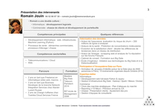 Copyright Mémorandum - Confidentiel - Toute reproduction interdite sans autorisation
Présentation des intervenants
Romain Jouin 06 52 86 87 30 – romain.jouin@memorandum.pro
3
• Romain a une double culture :
• Informatique : développement logiciels
• Commerciale : chasse de clients et développement de portefeuille
− …
Compétences principales
Valorisation des données
• ….,
Montage projets de industriels big data (Institut Mines Telecom)
• ….
Expertise métier
…
Compétences sectorielles
Quelques références
Mastère
Big Data
Telecom
Paristech
2014
Formation
− …
Parcours
− ..
− Développement informatique : web, infrastructures,
Machine Learning (Python)
− Processus de vente : démarches commerciales,
processus d’élevage / chasse
Compétences principales
Valorisation des données
• Acteur de l’assurance: évaluation du risque de churn – 200
millions de lignes à analyser
• Acteurs de la santé : Prédiction de concentrations moléculaires
• Evolution de la satisfaction client : déceler les différences de
tendances dans un réseau de distribution
• Acteur de l’énergie : scrapping web et analyse de l’e-réputation
sur les forums Français
• Cabinet de conseil : Formation aux Big Data
• École d’ingénieur : Initiation aux technologies du Big Data et à la
Datavisualisation
Participation à l’écosystème Data sur Paris
• Animateur de groupes d’intérêts autour de la Data (plus de 2000
personnes à Paris). 15 événements organisés depuis Octobre 2014.
Expertise métier
Informatique
• Développement web full-stack Python & Jquery
• Gestion d’infrastructure Big Data : Hadoop / Spark / Mesos / Docker
Commerce
• Choix des marchés stratégiques - Plan d’attaques du marché
• Reporting (>15 Meur) - Prévision annuel du CA
• Chasse - Présentation clients - Ajustement des prix
• Gestion d’équipes de consultants
Compétences sectorielles
Quelques références
Mastère
Big Data
Telecom
Paristech
2014
INT école de
Management
2006
Formation
− 2 ans en tant que Freelance en
informatique (sites web, macros…)
− 3 ans en tant que Business
Developer de la branche Network
Integration Services chez Alactel-
Lucent Russie
− 2 ans de Chargé d’affaires chez
Toshiba Cloud Services France
Parcours
− Télécommunications / Cloud
− Web
 